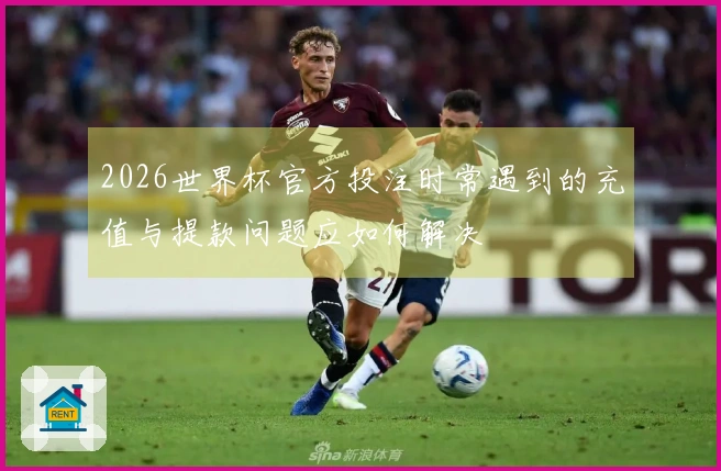 2026世界杯官方投注时常遇到的充值与提款问题应如何解决