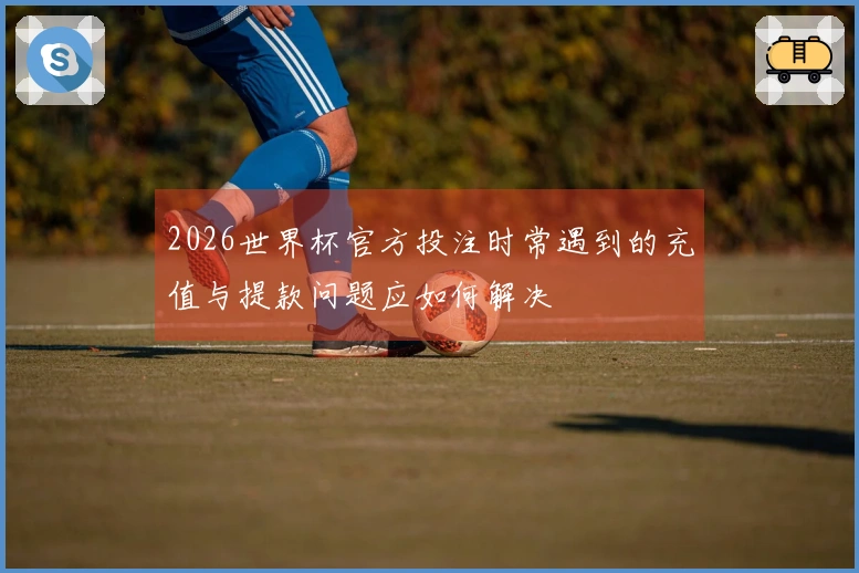 2026世界杯官方投注时常遇到的充值与提款问题应如何解决
